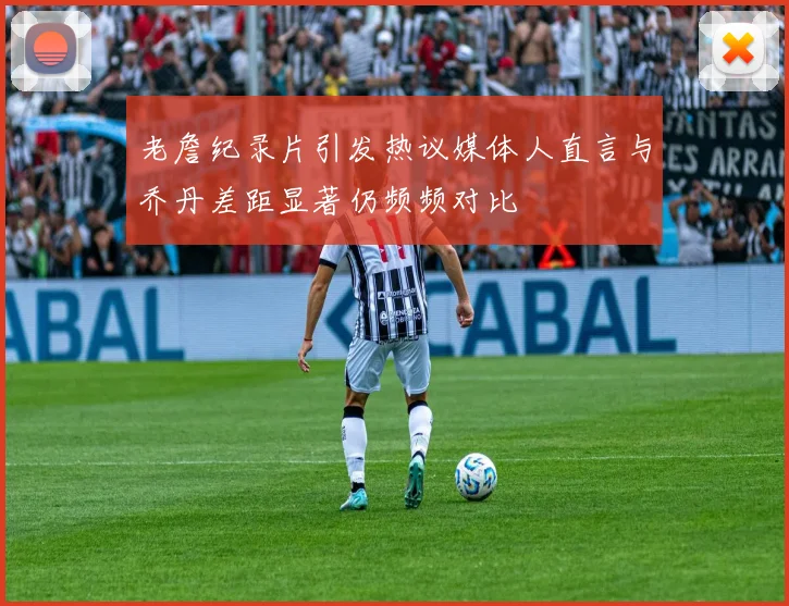 老詹纪录片引发热议媒体人直言与乔丹差距显著仍频频对比